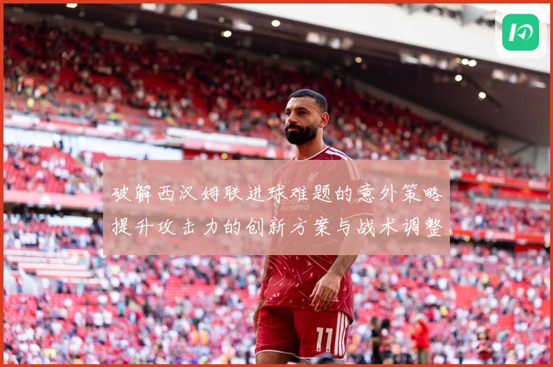 破解西汉姆联进球难题的意外策略提升攻击力的创新方案与战术调整数据研判：最新赛事动态与深度分析