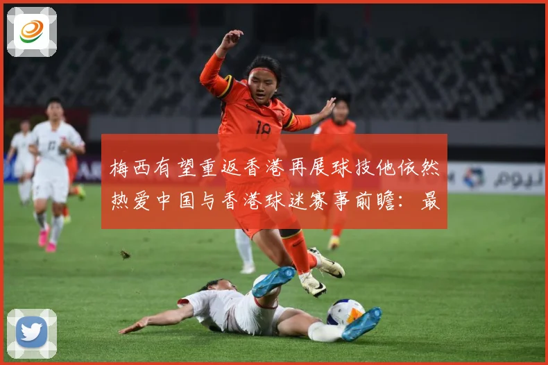 梅西有望重返香港再展球技他依然热爱中国与香港球迷赛事前瞻：最新赛事动态与深度分析