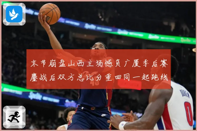 末节崩盘山西主场憾负广厦季后赛鏖战后双方总比分重回同一起跑线专题观察：最新赛事动态与深度分析