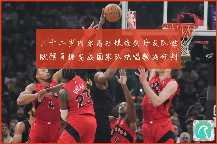 三十二岁内尔高社媒告别丹麦队世欧预负捷克成国家队绝唱数据研判：最新赛事动态与深度分析