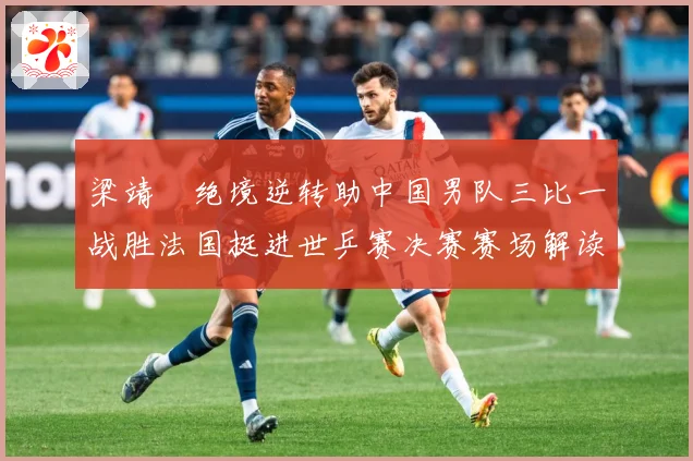 梁靖崑绝境逆转助中国男队三比一战胜法国挺进世乒赛决赛赛场解读：最新赛事动态与深度分析
