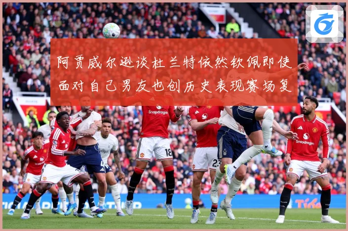 阿贾威尔逊谈杜兰特依然钦佩即使面对自己男友也创历史表现赛场复盘：最新赛事动态与深度分析