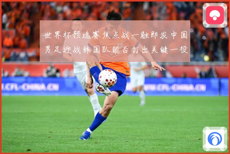 世界杯预选赛焦点战一触即发中国男足迎战韩国队能否打出关键一役：最新赛事动态与深度分析