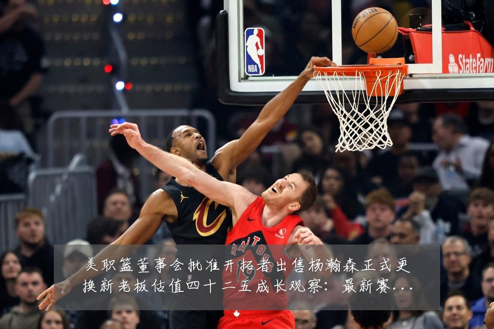 美职篮董事会批准开拓者出售杨瀚森正式更换新老板估值四十二五成长观察:最新赛事动态与深度分析