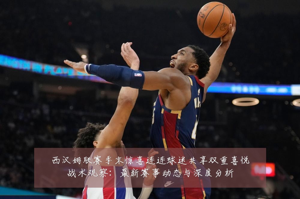 西汉姆联赛季末惊喜连连球迷共享双重喜悦战术观察:最新赛事动态与深度分析