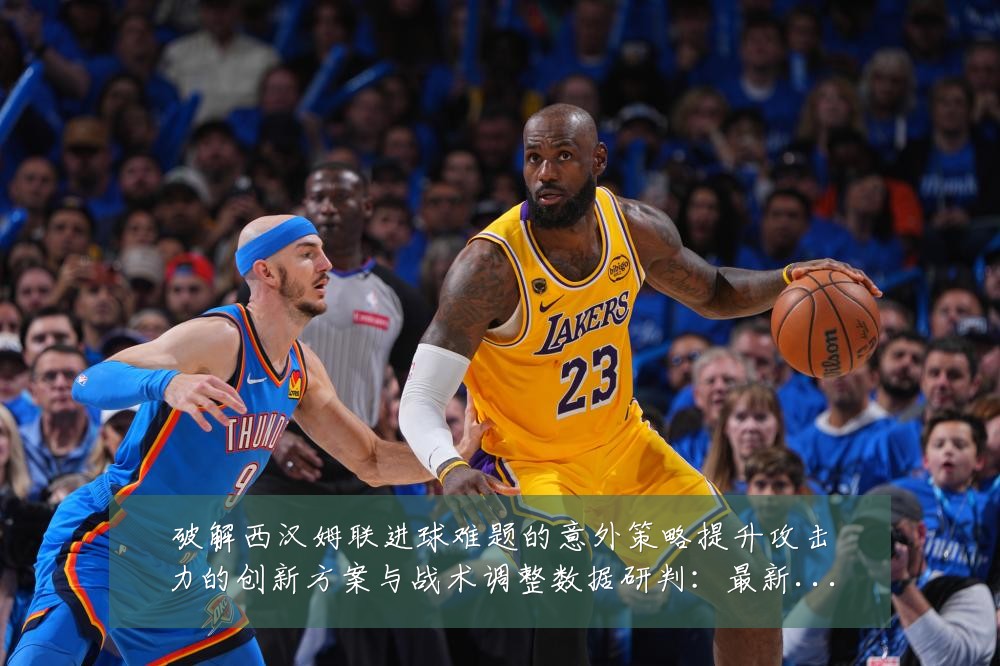 破解西汉姆联进球难题的意外策略提升攻击力的创新方案与战术调整数据研判:最新赛事动态与深度分析