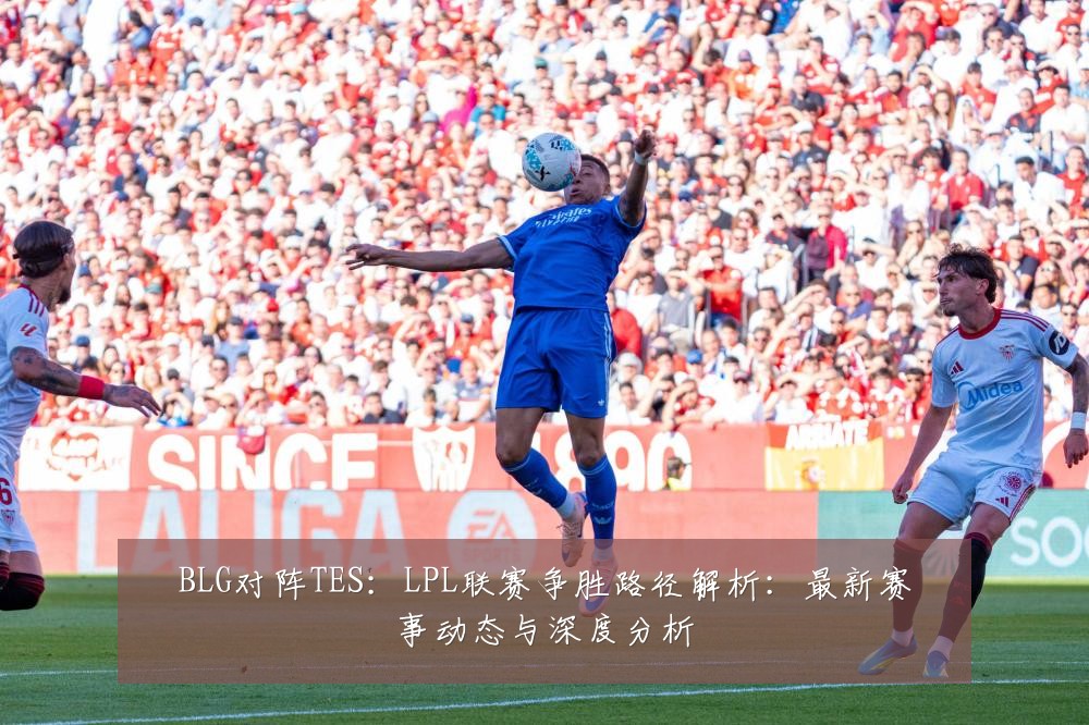 BLG对阵TES:LPL联赛争胜路径解析:最新赛事动态与深度分析